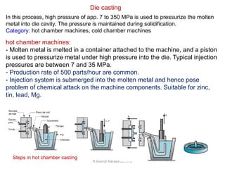 R.Ganesh Narayanan, IITG
In this process, high pressure of app. 7 to 350 MPa is used to pressurize the molten
metal into die cavity. The pressure is maintained during solidification.
Category: hot chamber machines, cold chamber machines
Die casting
hot chamber machines:
- Molten metal is melted in a container attached to the machine, and a piston
is used to pressurize metal under high pressure into the die. Typical injection
pressures are between 7 and 35 MPa.
- Production rate of 500 parts/hour are common.
- Injection system is submerged into the molten metal and hence pose
problem of chemical attack on the machine components. Suitable for zinc,
tin, lead, Mg.
Steps in hot chamber casting
 