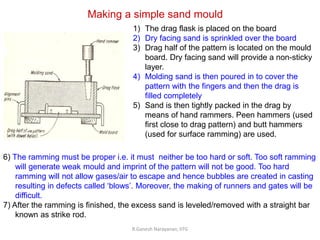 R.Ganesh Narayanan, IITG
Making a simple sand mould
1) The drag flask is placed on the board
2) Dry facing sand is sprinkled over the board
3) Drag half of the pattern is located on the mould
board. Dry facing sand will provide a non-sticky
layer.
4) Molding sand is then poured in to cover the
pattern with the fingers and then the drag is
filled completely
5) Sand is then tightly packed in the drag by
means of hand rammers. Peen hammers (used
first close to drag pattern) and butt hammers
(used for surface ramming) are used.
6) The ramming must be proper i.e. it must neither be too hard or soft. Too soft ramming
will generate weak mould and imprint of the pattern will not be good. Too hard
ramming will not allow gases/air to escape and hence bubbles are created in casting
resulting in defects called ‘blows’. Moreover, the making of runners and gates will be
difficult.
7) After the ramming is finished, the excess sand is leveled/removed with a straight bar
known as strike rod.
 