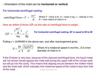 - Orientation of the mold can be horizontal or vertical
For horizontal centrifugal casting:
R
mv
F
2
force
l
centrifuga 
 Where F – force in N, m – mass in kg, v – velocity in m/s,
R – inner radius of mold in m
Here we define G-factor (GF) as the ratio of centrifugal force to weight.
Rg
v
mg
R
mv
GF
2
2
)
(


Putting v = 2πRN/60 in the above eqn. and after rearrangement gives,
D
GF
g
N
)
(
2
30

 Where N is rotational speed in rev/min., D is inner
diameter of mold in m
If the G-factor is very less, because of the reduced centrifugal force, the liquid metal
will not remain forced against the mold wall during the upper half of the circular path
but will go into the cavity. This means that slipping occurs between the molten metal
and the mold wall, which indicates that rotational speed of the metal is less than that
of the mold.
For horizontal centrifugal casting, GF is equal to 60 to 80
R.Ganesh Narayanan, IITG
 