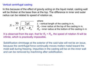 Vertical centrifugal casting:
In this because of the effect of gravity acting on the liquid metal, casting wall
will be thicker at the base than at the top. The difference in inner and outer
radius can be related to speed of rotation as,
2
2
2
30
ib
it R
R
gL
N



where
L - vertical length of the casting in m,
Rit - inner radius at the top of the casting in m,
Rib - inner radius at the bottom of the casting in m
It is observed from the eqn. that for Rit = Rib, the speed of rotation N will be
infinite, which is practically impossible.
Solidification shrinkage at the exterior of the cast tube will not be an issue,
because the centrifugal force continually moves molten metal toward the
mold wall during freezing. Impurities in the casting will be on the inner wall
and can be removed by machining after solidification.
R.Ganesh Narayanan, IITG
 