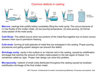 Common defects in casting
Misruns: castings that solidify before completely filling the mold cavity. This occurs because of
(1) low fluidity of the molten metal, (2) low pouring temperature, (3) slow pouring, (4) thinner
cross-section of the mold cavity.
Cold Shuts: This defect occurs when two portions of the metal flow together but no fusion occurs
between them due to premature freezing.
Cold shots: forming of solid globules of metal that are entrapped in the casting. Proper pouring
procedures and gating system designs can prevent this defect.
Shrinkage cavity: cavity in the surface or an internal void in the casting, caused by solidification
shrinkage that restricts the amount of molten metal present in the last region to freeze. It is
sometimes called as ‘pipe’. Proper riser design can solve this problem.
Microporosity: network of small voids distributed throughout the casting caused by localized
solidification shrinkage of the final molten metal.
M.P. Groover, Fundamental of modern manufacturing Materials, Processes and systems, 4ed
 