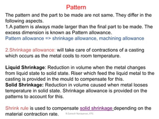 R.Ganesh Narayanan, IITG
Pattern
The pattern and the part to be made are not same. They differ in the
following aspects.
1.A pattern is always made larger than the final part to be made. The
excess dimension is known as Pattern allowance.
Pattern allowance => shrinkage allowance, machining allowance
2.Shrinkage allowance: will take care of contractions of a casting
which occurs as the metal cools to room temperature.
Liquid Shrinkage: Reduction in volume when the metal changes
from liquid state to solid state. Riser which feed the liquid metal to the
casting is provided in the mould to compensate for this.
Solid Shrinkage: Reduction in volume caused when metal looses
temperature in solid state. Shrinkage allowance is provided on the
patterns to account for this.
Shrink rule is used to compensate solid shrinkage depending on the
material contraction rate.
 