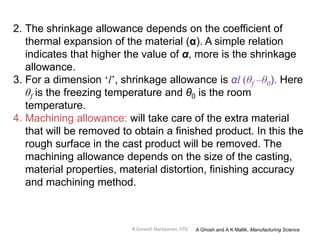 R.Ganesh Narayanan, IITG
2. The shrinkage allowance depends on the coefficient of
thermal expansion of the material (α). A simple relation
indicates that higher the value of α, more is the shrinkage
allowance.
3. For a dimension ‘l’, shrinkage allowance is αl (θf –θ0). Here
θf is the freezing temperature and θ0 is the room
temperature.
4. Machining allowance: will take care of the extra material
that will be removed to obtain a finished product. In this the
rough surface in the cast product will be removed. The
machining allowance depends on the size of the casting,
material properties, material distortion, finishing accuracy
and machining method.
A Ghosh and A K Mallik, Manufacturing Science
 