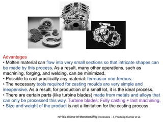 R.Ganesh Narayanan, IITG
Advantages
• Molten material can flow into very small sections so that intricate shapes can
be made by this process. As a result, many other operations, such as
machining, forging, and welding, can be minimized.
• Possible to cast practically any material: ferrous or non-ferrous.
• The necessary tools required for casting moulds are very simple and
inexpensive. As a result, for production of a small lot, it is the ideal process.
• There are certain parts (like turbine blades) made from metals and alloys that
can only be processed this way. Turbine blades: Fully casting + last machining.
• Size and weight of the product is not a limitation for the casting process.
NPTEL course on Manufacturing processes – I, Pradeep Kumar et al.
 