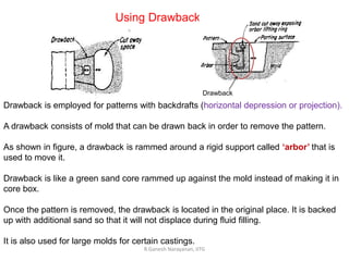 R.Ganesh Narayanan, IITG
Using Drawback
Drawback
Drawback is employed for patterns with backdrafts (horizontal depression or projection).
A drawback consists of mold that can be drawn back in order to remove the pattern.
As shown in figure, a drawback is rammed around a rigid support called ‘arbor’ that is
used to move it.
Drawback is like a green sand core rammed up against the mold instead of making it in
core box.
Once the pattern is removed, the drawback is located in the original place. It is backed
up with additional sand so that it will not displace during fluid filling.
It is also used for large molds for certain castings.
 