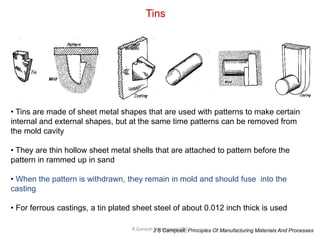 R.Ganesh Narayanan, IITG
Tins
• Tins are made of sheet metal shapes that are used with patterns to make certain
internal and external shapes, but at the same time patterns can be removed from
the mold cavity
• They are thin hollow sheet metal shells that are attached to pattern before the
pattern in rammed up in sand
• When the pattern is withdrawn, they remain in mold and should fuse into the
casting
• For ferrous castings, a tin plated sheet steel of about 0.012 inch thick is used
J S Campbell, Principles Of Manufacturing Materials And Processes
 