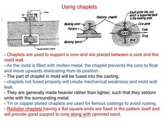 R.Ganesh Narayanan, IITG
Using chaplets
- Chaplets are used to support a core and are placed between a core and the
mold wall.
- As the mold is filled with molten metal, the chaplet prevents the core to float
and move upwards dislocating from its position.
- The part of chaplet in mold will be fused into the casting.
- chaplets not fused properly will create mechanical weakness and mold wall
leak.
- They are generally made heavier rather than lighter, such that they seldom
unite with the surrounding metal.
- Tin or copper plated chaplets are used for ferrous castings to avoid rusting.
- Radiator chaplets having a flat square ends are fixed in the pattern itself and
will provide good support to core along with rammed sand.
 