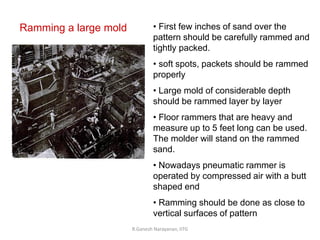 R.Ganesh Narayanan, IITG
Ramming a large mold • First few inches of sand over the
pattern should be carefully rammed and
tightly packed.
• soft spots, packets should be rammed
properly
• Large mold of considerable depth
should be rammed layer by layer
• Floor rammers that are heavy and
measure up to 5 feet long can be used.
The molder will stand on the rammed
sand.
• Nowadays pneumatic rammer is
operated by compressed air with a butt
shaped end
• Ramming should be done as close to
vertical surfaces of pattern
 
