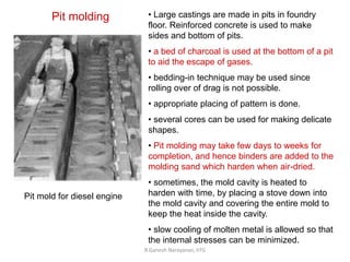 R.Ganesh Narayanan, IITG
Pit molding • Large castings are made in pits in foundry
floor. Reinforced concrete is used to make
sides and bottom of pits.
• a bed of charcoal is used at the bottom of a pit
to aid the escape of gases.
• bedding-in technique may be used since
rolling over of drag is not possible.
• appropriate placing of pattern is done.
• several cores can be used for making delicate
shapes.
• Pit molding may take few days to weeks for
completion, and hence binders are added to the
molding sand which harden when air-dried.
• sometimes, the mold cavity is heated to
harden with time, by placing a stove down into
the mold cavity and covering the entire mold to
keep the heat inside the cavity.
• slow cooling of molten metal is allowed so that
the internal stresses can be minimized.
Pit mold for diesel engine
 