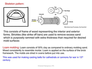 R.Ganesh Narayanan, IITG
This consists of frame of wood representing the interior and exterior
forms. Strickles (like strike off bars) are used to remove excess sand
which is purposely rammed with extra thickness than required for desired
mold surfaces
Manufacturing Processes, By Kaushish
Skeleton pattern:
Loam molding: Loam consists of 50% clay as compared to ordinary molding sand.
Mixed consistently to resemble mortar. Loam is applied on the surface of the brick
framework. The molds are dried in ovens before put into use.
This was used for making casting bells for cathedrals or cannons for war in 13th
century
 