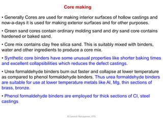 R.Ganesh Narayanan, IITG
Core making
• Generally Cores are used for making interior surfaces of hollow castings and
now-a-days it is used for making exterior surfaces and for other purposes.
• Green sand cores contain ordinary molding sand and dry sand core contains
hardened or baked sand.
• Core mix contains clay free silica sand. This is suitably mixed with binders,
water and other ingredients to produce a core mix.
• Synthetic core binders have some unusual properties like shorter baking times
and excellent collapsibilities which reduces the defect castings.
• Urea formaldehyde binders burn out faster and collapse at lower temperature
as compared to phenol formaldehyde binders. Thus urea formaldehyde binders
are suitable for use at lower temperature metals like Al, Mg, thin sections of
brass, bronze.
• Phenol formaldehyde binders are employed for thick sections of CI, steel
castings
 