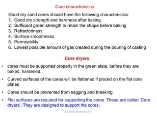 R.Ganesh Narayanan, IITG
Core characteristics
Good dry sand cores should have the following characteristics:
1. Good dry strength and hardness after baking
2. Sufficient green strength to retain the shape before baking
3. Refractoriness
4. Surface smoothness
5. Permeability
6. Lowest possible amount of gas created during the pouring of casting
Core dryers
• cores must be supported properly in the green state, before they are
baked, hardened.
• Curved surfaces of the cores will be flattened if placed on the flat core
plates
• Cores should be prevented from sagging and breaking
• Flat surfaces are required for supporting the cores. These are called ‘Core
dryers’. They are designed to support the cores.
 