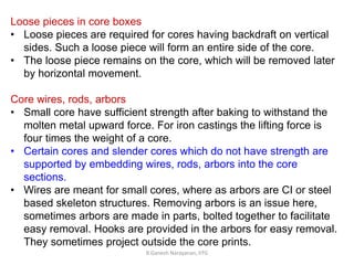 R.Ganesh Narayanan, IITG
Loose pieces in core boxes
• Loose pieces are required for cores having backdraft on vertical
sides. Such a loose piece will form an entire side of the core.
• The loose piece remains on the core, which will be removed later
by horizontal movement.
Core wires, rods, arbors
• Small core have sufficient strength after baking to withstand the
molten metal upward force. For iron castings the lifting force is
four times the weight of a core.
• Certain cores and slender cores which do not have strength are
supported by embedding wires, rods, arbors into the core
sections.
• Wires are meant for small cores, where as arbors are CI or steel
based skeleton structures. Removing arbors is an issue here,
sometimes arbors are made in parts, bolted together to facilitate
easy removal. Hooks are provided in the arbors for easy removal.
They sometimes project outside the core prints.
 