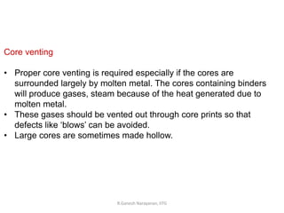 R.Ganesh Narayanan, IITG
Core venting
• Proper core venting is required especially if the cores are
surrounded largely by molten metal. The cores containing binders
will produce gases, steam because of the heat generated due to
molten metal.
• These gases should be vented out through core prints so that
defects like ‘blows’ can be avoided.
• Large cores are sometimes made hollow.
 