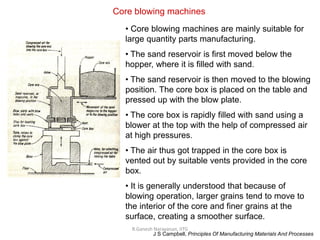 R.Ganesh Narayanan, IITG
Core blowing machines
• Core blowing machines are mainly suitable for
large quantity parts manufacturing.
• The sand reservoir is first moved below the
hopper, where it is filled with sand.
• The sand reservoir is then moved to the blowing
position. The core box is placed on the table and
pressed up with the blow plate.
• The core box is rapidly filled with sand using a
blower at the top with the help of compressed air
at high pressures.
• The air thus got trapped in the core box is
vented out by suitable vents provided in the core
box.
• It is generally understood that because of
blowing operation, larger grains tend to move to
the interior of the core and finer grains at the
surface, creating a smoother surface.
J S Campbell, Principles Of Manufacturing Materials And Processes
 
