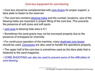 R.Ganesh Narayanan, IITG
Core box equipment for core blowing
• Core box should be complemented with core dryers for proper support, a
blow plate to fasten to the reservoir
• The core box contains blowing holes and the number, locations, size of the
blowing holes are important in proper filling of the core box. This prevents
the presence of soft cores and soft spots.
• vent area to blowing hole area is 5:1
• Sometimes the sand grains may not be conveyed properly due to the
presence of entrapped air channels.
• For continuous operation of the machine, many duplicate core boxes
should be used. Conveyors are also used to handle the operations properly.
• The upper half of the core box is sometimes used as the blow plate that is
fastened to the sand magazine.
• CORE SHOOTING can also be used to prevent some of the difficulties of
core blowing.
J S Campbell, Principles Of Manufacturing Materials And Processes
 