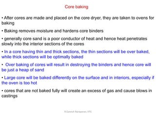 R.Ganesh Narayanan, IITG
Core baking
• After cores are made and placed on the core dryer, they are taken to ovens for
baking
• Baking removes moisture and hardens core binders
• generally core sand is a poor conductor of heat and hence heat penetrates
slowly into the interior sections of the cores
• In a core having thin and thick sections, the thin sections will be over baked,
while thick sections will be optimally baked
• Over baking of cores will result in destroying the binders and hence core will
be just a heap of sand
• Large core will be baked differently on the surface and in interiors, especially if
the oven is too hot
• cores that are not baked fully will create an excess of gas and cause blows in
castings
 
