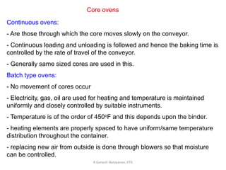 R.Ganesh Narayanan, IITG
Core ovens
Continuous ovens:
- Are those through which the core moves slowly on the conveyor.
- Continuous loading and unloading is followed and hence the baking time is
controlled by the rate of travel of the conveyor.
- Generally same sized cores are used in this.
Batch type ovens:
- No movement of cores occur
- Electricity, gas, oil are used for heating and temperature is maintained
uniformly and closely controlled by suitable instruments.
- Temperature is of the order of 450oF and this depends upon the binder.
- heating elements are properly spaced to have uniform/same temperature
distribution throughout the container.
- replacing new air from outside is done through blowers so that moisture
can be controlled.
 