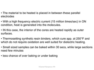 R.Ganesh Narayanan, IITG
• The material to be heated is placed in between these parallel
electrodes
• With a high frequency electric current (15 million times/sec) in ON
condition, heat is generated into the molecules.
• IN this case, the interior of the cores are heated rapidly as outer
surfaces.
• Thermosetting synthetic resin binders, which cure app. at 250°F and
which do not require oxidation are well suited for dielectric heating.
• Small sized samples can be baked within 30 secs, while large sections
need few minutes
• less chance of over baking or under baking
 