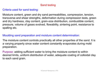R.Ganesh Narayanan, IITG
Sand testing
Criteria used for sand testing:
Moisture content, green and dry sand permeabilities, compression, tension,
transverse and shear strengths, deformation during compression tests, green
and dry hardness, clay content, grain-size distribution, combustible content,
pressure, volume of gases evolved, flowability, sintering point, resistance to
spalling etc.
Moulding sand preparation and moisture content determination:
The moisture content controls practically all other properties of the sand. It is
a varying property since water content constantly evaporates during mold
preparation.
Purpose: adding sufficient water to bring the moisture content to within
desired limits, uniform distribution of water, adequate coating of colloidal clay
to each sand grain.
 