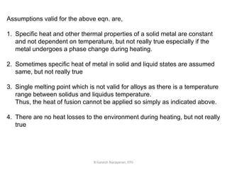 R.Ganesh Narayanan, IITG
Assumptions valid for the above eqn. are,
1. Specific heat and other thermal properties of a solid metal are constant
and not dependent on temperature, but not really true especially if the
metal undergoes a phase change during heating.
2. Sometimes specific heat of metal in solid and liquid states are assumed
same, but not really true
3. Single melting point which is not valid for alloys as there is a temperature
range between solidus and liquidus temperature.
Thus, the heat of fusion cannot be applied so simply as indicated above.
4. There are no heat losses to the environment during heating, but not really
true
 