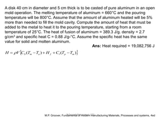 R.Ganesh Narayanan, IITG
A disk 40 cm in diameter and 5 cm thick is to be casted of pure aluminum in an open
mold operation. The melting temperature of aluminum = 660°C and the pouring
temperature will be 800°C. Assume that the amount of aluminum heated will be 5%
more than needed to fill the mold cavity. Compute the amount of heat that must be
added to the metal to heat it to the pouring temperature, starting from a room
temperature of 25°C. The heat of fusion of aluminum = 389.3 J/g. density = 2.7
g/cm3 and specific heat C = 0.88 J/g-°C. Assume the specific heat has the same
value for solid and molten aluminum.
M.P. Groover, Fundamental of modern manufacturing Materials, Processes and systems, 4ed
Ans: Heat required = 19,082,756 J
 
)
(
)
( m
p
l
f
a
m
S T
T
C
H
T
T
C
V
H 



 
 