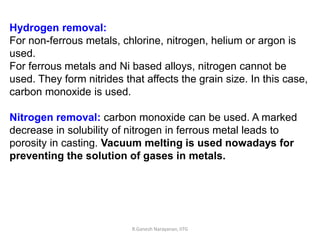 R.Ganesh Narayanan, IITG
Hydrogen removal:
For non-ferrous metals, chlorine, nitrogen, helium or argon is
used.
For ferrous metals and Ni based alloys, nitrogen cannot be
used. They form nitrides that affects the grain size. In this case,
carbon monoxide is used.
Nitrogen removal: carbon monoxide can be used. A marked
decrease in solubility of nitrogen in ferrous metal leads to
porosity in casting. Vacuum melting is used nowadays for
preventing the solution of gases in metals.
 