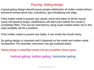 R.Ganesh Narayanan, IITG
Pouring, Gating design
A good gating design should ensure proper distribution of molten metal without
excessive temperature loss, turbulence, gas entrapping and slags.
If the molten metal is poured very slowly, since time taken to fill the mould
cavity will become longer, solidification will start even before the mould is
completely filled. This can be restricted by using super heated metal, but in this
case solubility will be a problem.
If the molten metal is poured very faster, it can erode the mould cavity.
So gating design is important and it depends on the metal and molten metal
composition. For example, aluminium can get oxidized easily.
Gating design is classified mainly into two (modified: three) types:
Vertical gating, bottom gating, horizontal gating
 