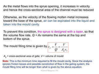R.Ganesh Narayanan, IITG
As the metal flows into the sprue opening, it increases in velocity
and hence the cross-sectional area of the channel must be reduced
Otherwise, as the velocity of the flowing molten metal increases
toward the base of the sprue, air can be aspirated into the liquid and
taken into the mould cavity.
To prevent this condition, the sprue is designed with a taper, so that
the volume flow rate, Q = Av remains the same at the top and
bottom of the sprue.
The mould filling time is given by,
3
v
A
V
Q
V
t
g
f 

Note: This is the minimum time required to fill the mould cavity. Since the analysis
ignores friction losses and possible constriction of flow in the gating system; the
mould filling time will be longer than what is given by the above equation.
Ag = cross-sectional area of gate; V = volume of mould
 