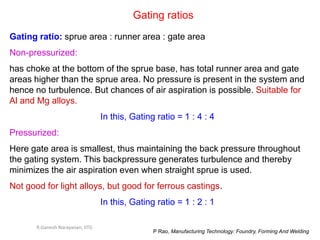 Gating ratios
Gating ratio: sprue area : runner area : gate area
Non-pressurized:
has choke at the bottom of the sprue base, has total runner area and gate
areas higher than the sprue area. No pressure is present in the system and
hence no turbulence. But chances of air aspiration is possible. Suitable for
Al and Mg alloys.
In this, Gating ratio = 1 : 4 : 4
Pressurized:
Here gate area is smallest, thus maintaining the back pressure throughout
the gating system. This backpressure generates turbulence and thereby
minimizes the air aspiration even when straight sprue is used.
Not good for light alloys, but good for ferrous castings.
In this, Gating ratio = 1 : 2 : 1
P Rao, Manufacturing Technology: Foundry, Forming And Welding
R.Ganesh Narayanan, IITG
 