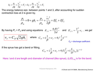 R.Ganesh Narayanan, IITG
The energy balance eqn. between points 1 and 3, after accounting for sudden
contraction loss at 2 is given by,
By having P1 = P3, and using equations and , we get
If the sprue has got a bend or fitting,
t
D gh
C
v 2
3  2
/
1
)
4
1
( 



d
l
f
e
C f
D

where
2
/
1
]}
)
(
[
4
1
{ 



 eq
f
D
D
L
d
l
f
e
C

Here l and d are length and diameter of channel (like sprue), (L/D) eq is for the bend.
A Ghosh and A K Mallik, Manufacturing Science
2
1
2
3
3
1
2
0 Ef
Ef
v
p
gh
p
m
t
m









d
v
fl
Ef
2
4 2
1  f
f e
v
E
2
2
2 
CD = discharge coefficient
3
2
3
3
3
1
2
1
1
1
2
2
F
g
v
g
p
h
F
g
v
g
p
h 








 