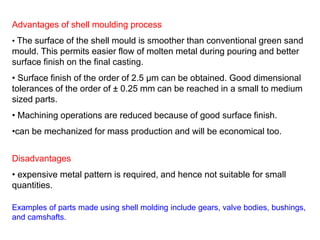 Advantages of shell moulding process
• The surface of the shell mould is smoother than conventional green sand
mould. This permits easier flow of molten metal during pouring and better
surface finish on the final casting.
• Surface finish of the order of 2.5 μm can be obtained. Good dimensional
tolerances of the order of ± 0.25 mm can be reached in a small to medium
sized parts.
• Machining operations are reduced because of good surface finish.
•can be mechanized for mass production and will be economical too.
Disadvantages
• expensive metal pattern is required, and hence not suitable for small
quantities.
Examples of parts made using shell molding include gears, valve bodies, bushings,
and camshafts.
 