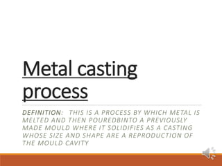 Metal casting
process
DEFINITION: THIS IS A PROCESS BY WHICH METAL IS
MELTED AND THEN POUREDBINTO A PREVIOUSLY
MADE MOULD WHERE IT SOLIDIFIES AS A CASTING
WHOSE SIZE AND SHAPE ARE A REPRODUCTION OF
THE MOULD CAVITY
 