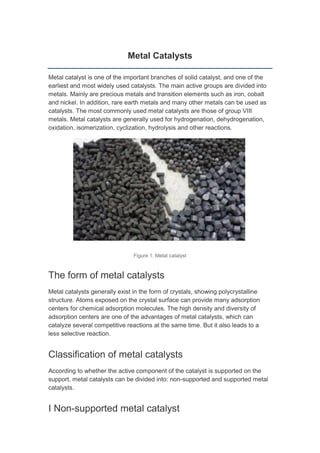 Metal Catalysts
Metal catalyst is one of the important branches of solid catalyst, and one of the
earliest and most widely used catalysts. The main active groups are divided into
metals. Mainly are precious metals and transition elements such as iron, cobalt
and nickel. In addition, rare earth metals and many other metals can be used as
catalysts. The most commonly used metal catalysts are those of group VIII
metals. Metal catalysts are generally used for hydrogenation, dehydrogenation,
oxidation, isomerization, cyclization, hydrolysis and other reactions.
Figure 1. Metal catalyst
The form of metal catalysts
Metal catalysts generally exist in the form of crystals, showing polycrystalline
structure. Atoms exposed on the crystal surface can provide many adsorption
centers for chemical adsorption molecules. The high density and diversity of
adsorption centers are one of the advantages of metal catalysts, which can
catalyze several competitive reactions at the same time. But it also leads to a
less selective reaction.
Classification of metal catalysts
According to whether the active component of the catalyst is supported on the
support, metal catalysts can be divided into: non-supported and supported metal
catalysts.
I Non-supported metal catalyst
 