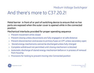 10
SF IAS Electrical Design Seminar
April , 2011
Medium Voltage Switchgear
And there’s more to C37.20.2!
Metal barrier in front of or part of switching device to ensure that no live
parts are exposed when the outer cover is opened while in the connected
position.
Mechanical interlocks provided for proper operating sequence
> Prevent movement while closed
> Prevent closing unless disconnects are fully engaged or at safe distance
> Prevent disconnection and access to primary fuses on CPT unless secondary open
> Stored energy mechanisms cannot be discharged unless fully charged
> Complete withdrawal not permitted until closing mechanism is blocked
> Automatic discharge of stored energy mechanism before or in process of removal
from housing
> Provisions for locking to prevent moving into Connected position
 