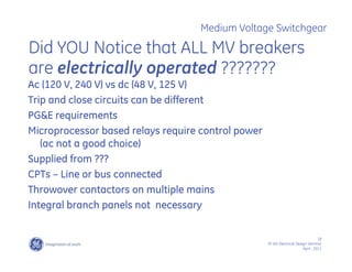 18
SF IAS Electrical Design Seminar
April , 2011
Medium Voltage Switchgear
Did YOU Notice that ALL MV breakers
are electrically operated ???????
Ac (120 V, 240 V) vs dc (48 V, 125 V)
Trip and close circuits can be different
PG&E requirements
Microprocessor based relays require control power
(ac not a good choice)
Supplied from ???
CPTs – Line or bus connected
Throwover contactors on multiple mains
Integral branch panels not necessary
 