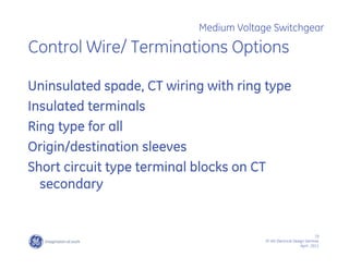 19
SF IAS Electrical Design Seminar
April , 2011
Medium Voltage Switchgear
Control Wire/ Terminations Options
Uninsulated spade, CT wiring with ring type
Insulated terminals
Ring type for all
Origin/destination sleeves
Short circuit type terminal blocks on CT
secondary
 