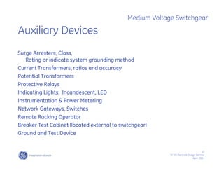 22
SF IAS Electrical Design Seminar
April , 2011
Medium Voltage Switchgear
Auxiliary Devices
Surge Arresters, Class,
Rating or indicate system grounding method
Current Transformers, ratios and accuracy
Potential Transformers
Protective Relays
Indicating Lights: Incandescent, LED
Instrumentation & Power Metering
Network Gateways, Switches
Remote Racking Operator
Breaker Test Cabinet (located external to switchgear)
Ground and Test Device
 