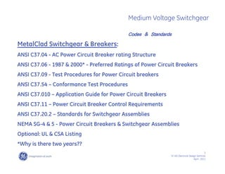 3
SF IAS Electrical Design Seminar
April , 2011
Medium Voltage Switchgear
MetalClad Switchgear & Breakers:
ANSI C37.04 - AC Power Circuit Breaker rating Structure
ANSI C37.06 - 1987 & 2000* - Preferred Ratings of Power Circuit Breakers
ANSI C37.09 - Test Procedures for Power Circuit breakers
ANSI C37.54 – Conformance Test Procedures
ANSI C37.010 – Application Guide for Power Circuit Breakers
ANSI C37.11 – Power Circuit Breaker Control Requirements
ANSI C37.20.2 – Standards for Switchgear Assemblies
NEMA SG-4 & 5 - Power Circuit Breakers & Switchgear Assemblies
Optional: UL & CSA Listing
*Why is there two years??
Codes & Standards
 