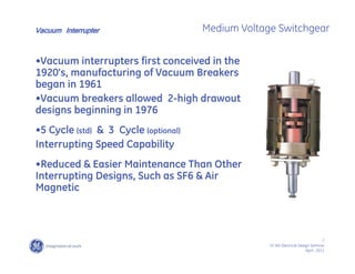 7
SF IAS Electrical Design Seminar
April , 2011
Medium Voltage Switchgear
•Vacuum interrupters first conceived in the
1920’s, manufacturing of Vacuum Breakers
began in 1961
•Vacuum breakers allowed 2-high drawout
designs beginning in 1976
•5 Cycle (std) & 3 Cycle (optional)
Interrupting Speed Capability
•Reduced & Easier Maintenance Than Other
Interrupting Designs, Such as SF6 & Air
Magnetic
Vacuum Interrupter
 