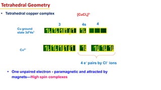 Tetrahedral Geometry
Cu ground
state 3d9
4s2
• Tetrahedral copper complex
3
d
4
p
4s
Cu2+
4 e–
pairs by Cl–
ions
• One unpaired electron - paramagnetic and attracted by
magnets—High spin complexes
[CuCl4]2-
 