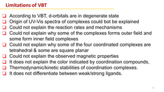 15
Limitations of VBT
❑ According to VBT, d-orbitals are in degenerate state
❑ Origin of UV-Vis spectra of complexes could bot be explained
❑ Could not explain the reaction rates and mechanisms
❑ Could not explain why some of the complexes forms outer field and
some form inner field complexes
❑ Could not explain why some of the four coordinated complexes are
tetrahedral & some are square planar
❑ Could not explain the observed magnetic properties
❑ It does not explain the color indicated by coordination compounds,
❑ Thermodynamic/kinetic stabilities of coordination complexes.
❑ It does not differentiate between weak/strong ligands.
 