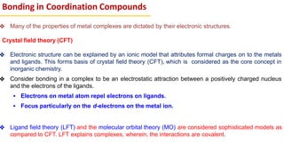 ❖ Many of the properties of metal complexes are dictated by their electronic structures.
Crystal field theory (CFT)
❖ Electronic structure can be explained by an ionic model that attributes formal charges on to the metals
and ligands. This forms basis of crystal field theory (CFT), which is considered as the core concept in
inorganic chemistry.
❖ Consider bonding in a complex to be an electrostatic attraction between a positively charged nucleus
and the electrons of the ligands.
▪ Electrons on metal atom repel electrons on ligands.
▪ Focus particularly on the d-electrons on the metal ion.
❖ Ligand field theory (LFT) and the molecular orbital theory (MO) are considered sophisticated models as
compared to CFT. LFT explains complexes, wherein, the interactions are covalent.
Bonding in Coordination Compounds
 