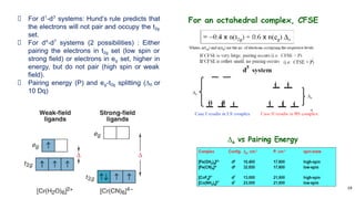 19
For d1
-d3
systems: Hund’s rule predicts that
the electrons will not pair and occupy the t2g
set.
For d4
-d7
systems (2 possibilities) : Either
pairing the electrons in t2g set (low spin or
strong field) or electrons in eg set, higher in
energy, but do not pair (high spin or weak
field).
Pairing energy (P) and eg-t2g splitting (∆0 or
10 Dq)
 