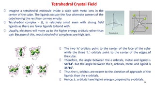 26
Imagine a tetrahedral molecule inside a cube with metal ions in the
center of the cube. The ligands occupy the four alternate corners of the
cube leaving the rest four corners empty.
Tetrahedral complex - Δt is relatively small even with strong field
ligands as there are fewer ligands to bond with.
Usually, electrons will move up to the higher energy orbitals rather than
pair. Because of this, most tetrahedral complexes are high spin.
Tetrahedral Crystal Field
The two ‘e’ orbitals point to the center of the face of the cube
while the three ‘t2’ orbitals point to the center of the edges of
the cube.
Therefore, the angle between the e orbitals, metal and ligand is
54o
44’. But the angle between the t2 orbitals, metal and ligand is
35o
16’.
Thus the t2 orbitals are nearer to the direction of approach of the
ligands than the e orbitals.
Hence, t2 orbitals have higher energy compared to e-orbitals.
 