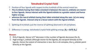 27
Position of four ligands with respect to the d orbitals of the central metal ion.
• The d orbitals having their lobes oriented in between the axes (t2 orbitals) are nearer
to four ligands. Hence interact with the ligand orbitals to a greater extent and hence
higher energy.
• whereas the two d orbitals having their lobes oriented along the axes (e) are away
from the ligands. Interact only to a lesser extent with the ligand orbitals.
Splitting of d orbitals just the reverse of splitting observed in oh complexes.
Difference in energy -tetrahedral crystal field splitting energy [Δt = (4/9) Δ0]
Reason:
Only 4 ligands. Hence 1/3rd
decrease in the number of ligands decreases the Δt
High energy t2 orbitals although nearer to the ligands, do not point directly to the
ligands. Hence the extent of interaction is less. But in oh complex, the eg orbitals point
directly at the ligands.
Tetrahedral Crystal Field
 