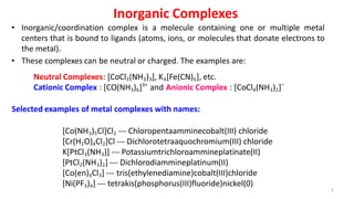 Inorganic Complexes
• Inorganic/coordination complex is a molecule containing one or multiple metal
centers that is bound to ligands (atoms, ions, or molecules that donate electrons to
the metal).
• These complexes can be neutral or charged. The examples are:
3
Neutral Complexes: [CoCl3(NH3)3], K4[Fe(CN)6], etc.
Cationic Complex : [CO(NH3)6]3+
and Anionic Complex : [CoCl4(NH3)2]−
[Co(NH3)5Cl]Cl2 --- Chloropentaamminecobalt(III) chloride
[Cr(H2O)4Cl2]Cl --- Dichlorotetraaquochromium(III) chloride
K[PtCl3(NH3)] --- Potassiumtrichloroammineplatinate(II)
[PtCl2(NH3)2] --- Dichlorodiammineplatinum(II)
[Co(en)3Cl3] --- tris(ethylenediamine)cobalt(III)chloride
[Ni(PF3)4] --- tetrakis(phosphorus(III)fluoride)nickel(0)
Selected examples of metal complexes with names:
 