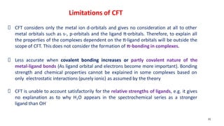 CFT considers only the metal ion d-orbitals and gives no consideration at all to other
metal orbitals such as s-, p-orbitals and the ligand π-orbitals. Therefore, to explain all
the properties of the complexes dependent on the π-ligand orbitals will be outside the
scope of CFT. This does not consider the formation of π-bonding in complexes.
Less accurate when covalent bonding increases or partly covalent nature of the
metal-ligand bonds (As ligand orbital and electrons become more important). Bonding
strength and chemical properties cannot be explained in some complexes based on
only electrostatic interactions (purely ionic) as assumed by the theory
CFT is unable to account satisfactorily for the relative strengths of ligands, e.g. it gives
no explanation as to why H2O appears in the spectrochemical series as a stronger
ligand than OH-
31
Limitations of CFT
 
