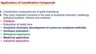 Applications of Coordination Compounds
❖ Coordination compounds are of great importance.
❖ Play many important functions in the area of analytical chemistry, metallurgy,
biological systems, industry and medicine.
• Catalysis
• Extraction of metal ions
• Analytical chemistry (development of numerous analytical methods)
• Hardness estimation -
• Biological importance
• Medicinal application
• Industrial application
 