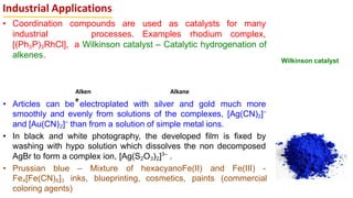 Industrial Applications
• Coordination compounds are used as catalysts for many
industrial processes. Examples rhodium complex,
[(Ph3P)3RhCl], a Wilkinson catalyst – Catalytic hydrogenation of
alkenes.
• Articles can be electroplated with silver and gold much more
smoothly and evenly from solutions of the complexes, [Ag(CN)2]–
and [Au(CN)2]–
than from a solution of simple metal ions.
• In black and white photography, the developed film is fixed by
washing with hypo solution which dissolves the non decomposed
AgBr to form a complex ion, [Ag(S2O3)2]3–
.
• Prussian blue – Mixture of hexacyanoFe(II) and Fe(III) -
Fe4[Fe(CN)6]3 inks, blueprinting, cosmetics, paints (commercial
coloring agents)
Alken
e
Alkane
Wilkinson catalyst
 